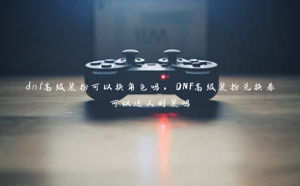 dnf高级装扮可以换角色吗，DNF高级装扮兑换券可以送人时装吗