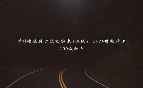 dnf暗殿骑士技能加点100级，2024暗殿骑士100级加点