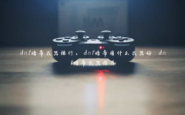 dnf暗帝武器排行，dnf暗帝用什么武器好 dnf暗帝武器推荐